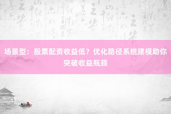 场景型：股票配资收益低？优化路径系统建模助你突破收益瓶颈