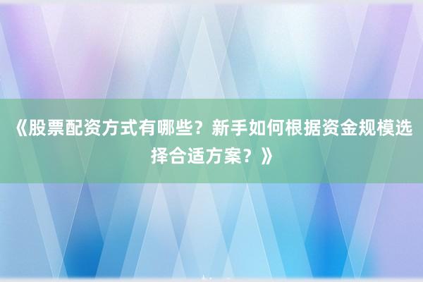 《股票配资方式有哪些？新手如何根据资金规模选择合适方案？》