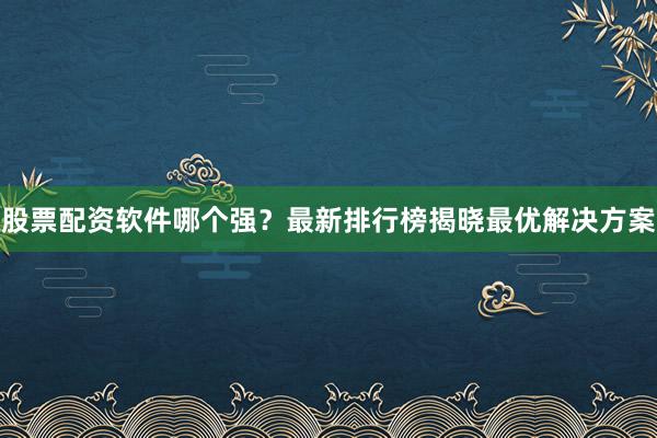 股票配资软件哪个强？最新排行榜揭晓最优解决方案