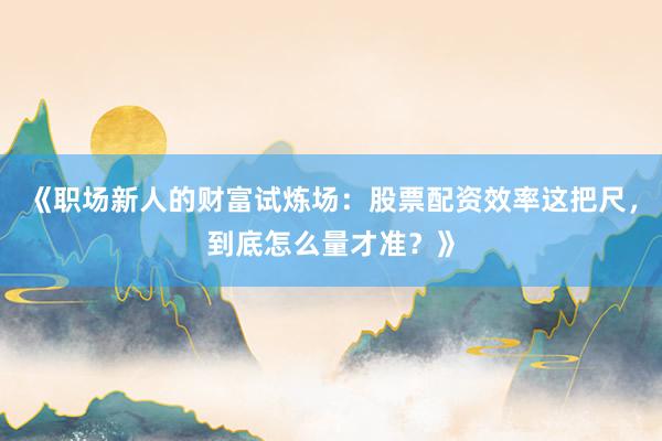 《职场新人的财富试炼场：股票配资效率这把尺，到底怎么量才准？》