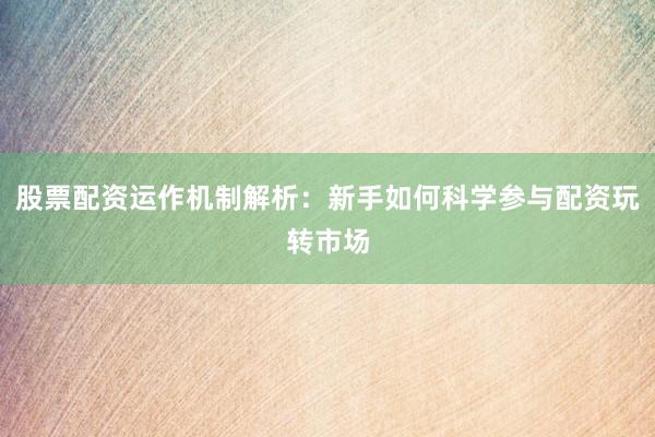 股票配资运作机制解析：新手如何科学参与配资玩转市场