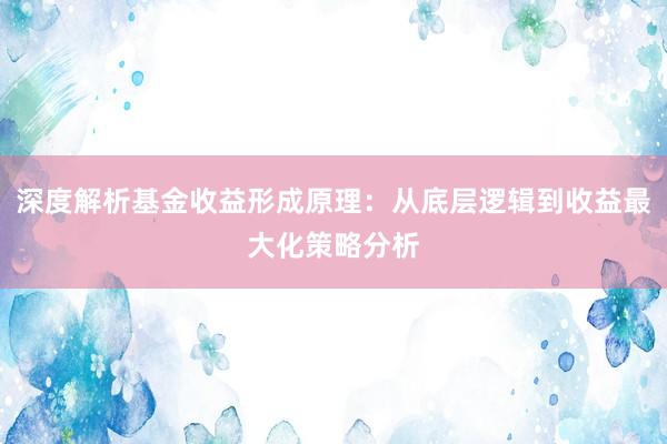 深度解析基金收益形成原理：从底层逻辑到收益最大化策略分析