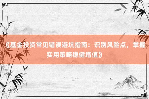 《基金投资常见错误避坑指南：识别风险点，掌握实用策略稳健增值》