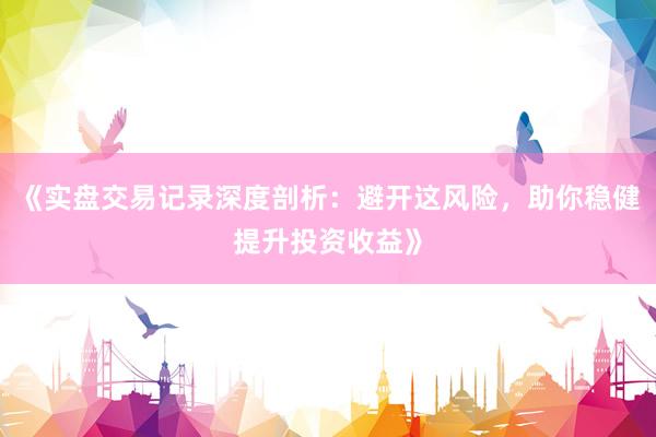 《实盘交易记录深度剖析：避开这风险，助你稳健提升投资收益》