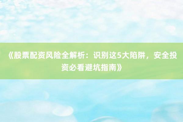 《股票配资风险全解析:识别这5大陷阱,安全投资必看避坑指南》