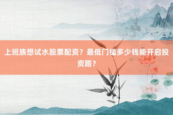 上班族想试水股票配资?最低门槛多少钱能开启投资路?