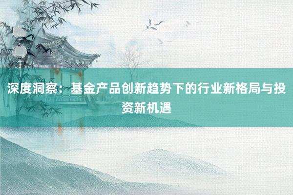 深度洞察：基金产品创新趋势下的行业新格局与投资新机遇