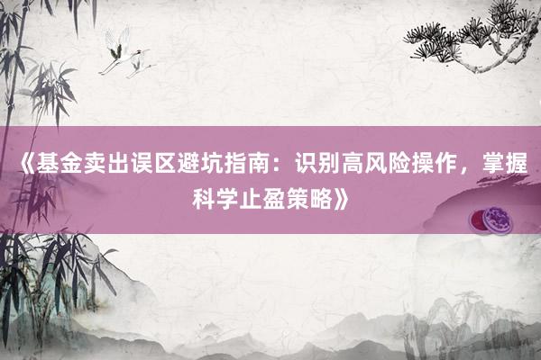 《基金卖出误区避坑指南：识别高风险操作，掌握科学止盈策略》