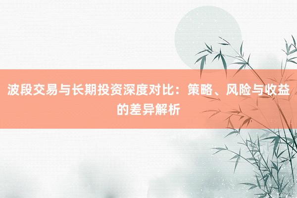 波段交易与长期投资深度对比：策略、风险与收益的差异解析