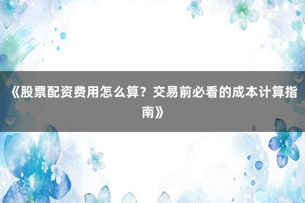 《股票配资费用怎么算？交易前必看的成本计算指南》