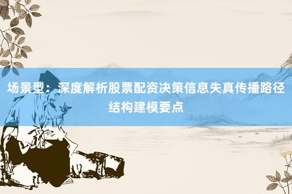 场景型：深度解析股票配资决策信息失真传播路径结构建模要点