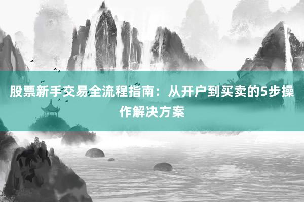 股票新手交易全流程指南：从开户到买卖的5步操作解决方案