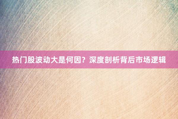 热门股波动大是何因？深度剖析背后市场逻辑