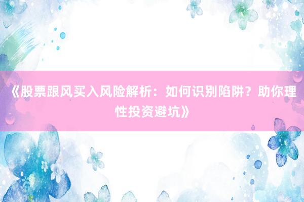 《股票跟风买入风险解析：如何识别陷阱？助你理性投资避坑》