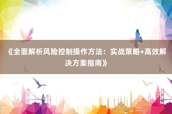 《全面解析风险控制操作方法：实战策略+高效解决方案指南》
