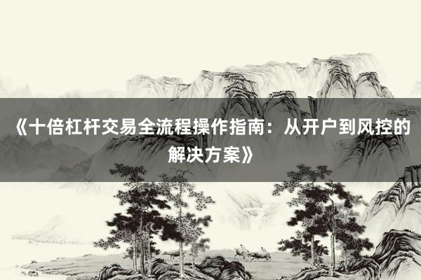 《十倍杠杆交易全流程操作指南：从开户到风控的解决方案》