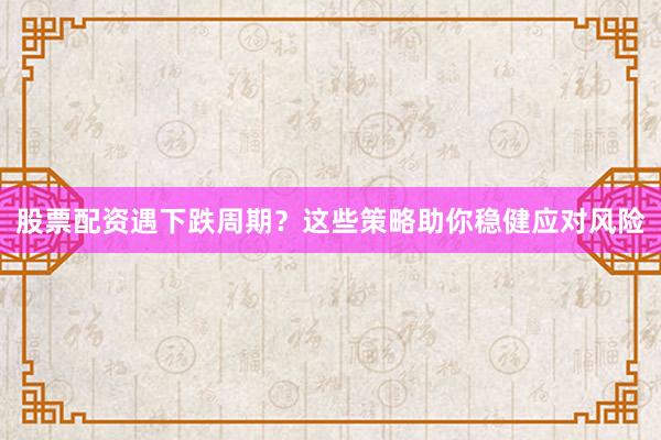 股票配资遇下跌周期？这些策略助你稳健应对风险