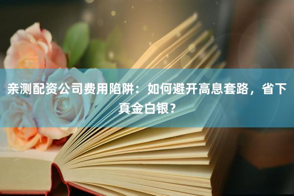 亲测配资公司费用陷阱：如何避开高息套路，省下真金白银？