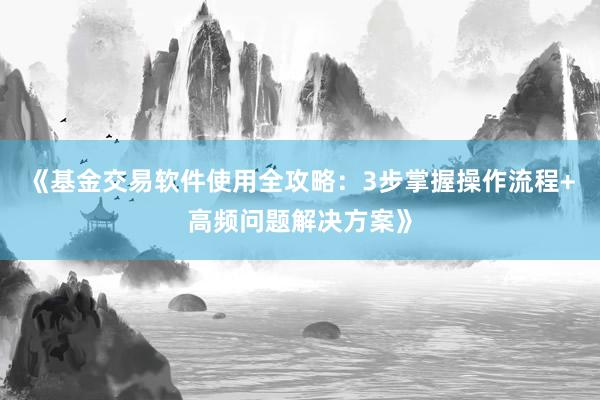 《基金交易软件使用全攻略：3步掌握操作流程+高频问题解决方案》