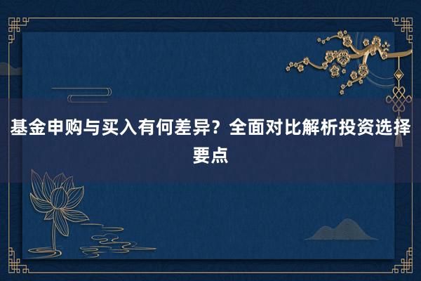 基金申购与买入有何差异？全面对比解析投资选择要点