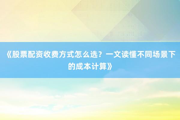 《股票配资收费方式怎么选？一文读懂不同场景下的成本计算》