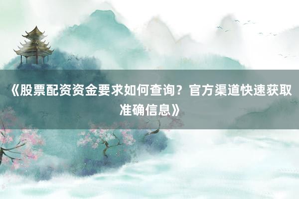 《股票配资资金要求如何查询？官方渠道快速获取准确信息》