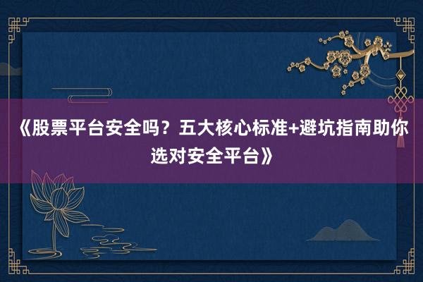 《股票平台安全吗?五大核心标准+避坑指南助你选对安全平台》