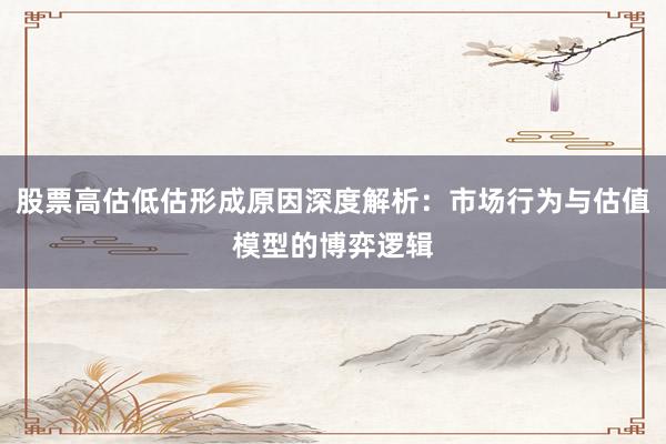 股票高估低估形成原因深度解析：市场行为与估值模型的博弈逻辑