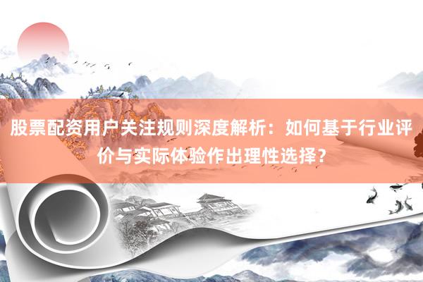 股票配资用户关注规则深度解析：如何基于行业评价与实际体验作出理性选择？