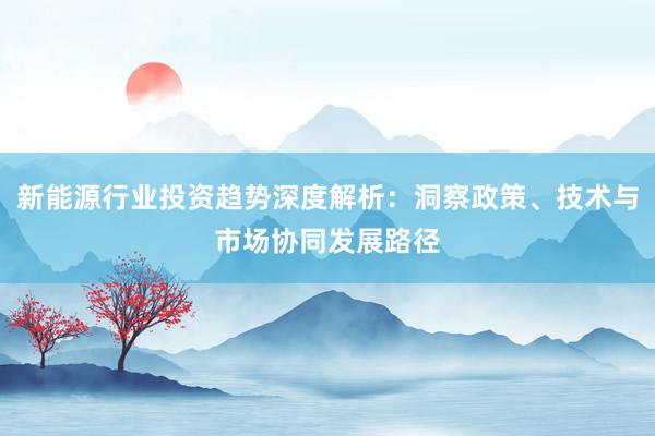 新能源行业投资趋势深度解析:洞察政策、技术与市场协同发展路径