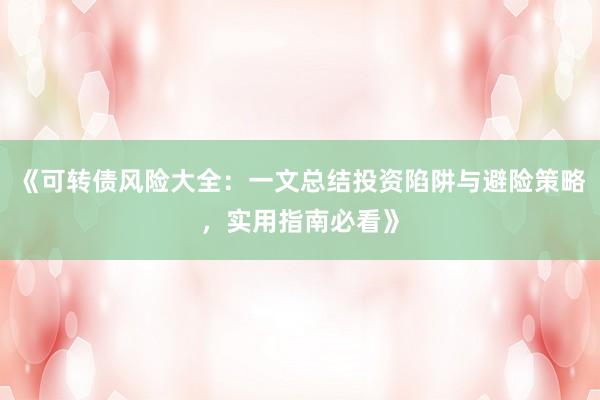 《可转债风险大全：一文总结投资陷阱与避险策略，实用指南必看》